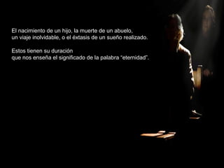 El nacimiento de un hijo, la muerte de un abuelo,
un viaje inolvidable, o el éxtasis de un sueño realizado.
Estos tienen su duración
que nos enseña el significado de la palabra “eternidad”.
 