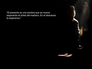 “El presente es una sombra que se mueve
separando el antes del mañana. En el descansa
la esperanza.”
 