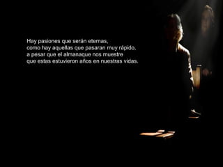 Hay pasiones que serán eternas,
como hay aquellas que pasaran muy rápido,
a pesar que el almanaque nos muestre
que estas estuvieron años en nuestras vidas.
 