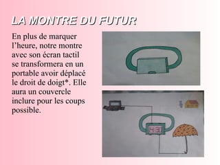 LA MONTRE DU FUTURLA MONTRE DU FUTUR
En plus de marquer
l’heure, notre montre
avec son écran tactil
se transformera en un
portable avoir déplacé
le droit de doigt*. Elle
aura un couvercle
inclure pour les coups
possible.
 