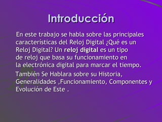 Introducción En este trabajo se habla sobre las principales características del Reloj Digital ¿Qué es un Reloj Digital? Un  reloj digital  es un tipo de reloj que basa su funcionamiento en la electrónica digital para marcar el tiempo. También Se Hablara sobre su Historia, Generalidades ,Funcionamiento, Componentes y Evolución de Este .  