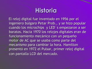 Historia El reloj digital fue inventado en 1956 por el ingeniero búlgaro Petar Prob., y se hizo popular cuando los microchips  y LED´s empezaron a ser baratos. Hacia 1970 los relojes digitales eran de funcionamiento mecánico con un pequeño motor de AC que se usaba como parte del mecanismo para cambiar la hora. Hamilton presentó en 1972 el Pulsar, primer reloj digital con pantalla LCD del mercado.   
