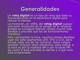 Generalidades Un  reloj digital  es un tipo de reloj que basa su funcionamiento en la electrónica digital para marcar el tiempo. La invención, en 1956, del  relog digital  supuso una gran revolución en el campo de la relojería porque se consiguió fabricar relojes mucho más baratos y precisos que los de funcionamiento mecánico. Para representar la hora, muchos relojes digitales usan los siete segmentos LED, VFD o LCD, para formar cada uno de los números. Estos relojes también incluyen otros elementos, para indicar si la hora es por la mañana AM o por la tarde PM, así como si está activada la alarma y a qué hora está programada. 