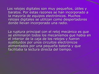 Los relojes digitales son muy pequeños, útiles y baratos. Por estas razones se han incorporado a la mayoría de equipos electrónicos. Muchos relojes digitales se utilizan como despertadores donde llevan incorporado una radio. La ruptura principal con el reloj mecánico es que se eliminaron todos los mecanismos que había en el interior de la caja de los relojes y fueron sustituidos por unos circuitos electrónicos alimentados por una pequeña batería y que facilitaba la lectura directa del tiempo. 