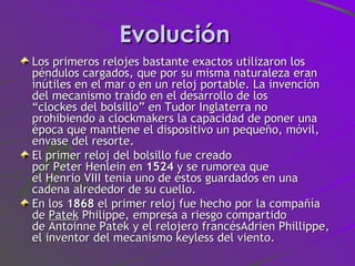 Evolución  Los primeros relojes bastante exactos utilizaron los péndulos cargados, que por su misma naturaleza eran inútiles en el mar o en un reloj portable. La invención del mecanismo traído en el desarrollo de los “clockes del bolsillo” en Tudor Inglaterra no prohibiendo a clockmakers la capacidad de poner una época que mantiene el dispositivo un pequeño, móvil, envase del resorte. El primer reloj del bolsillo fue creado por Peter Henlein en  1524  y se rumorea que el Henrio VIII tenía uno de éstos guardados en una cadena alrededor de su cuello.  En los  1868  el primer reloj fue hecho por la compañía de  Patek  Philippe, empresa a riesgo compartido de Antoinne Patek y el relojero francésAdrien Phillippe, el inventor del mecanismo keyless del viento.  