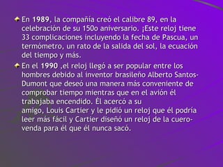 En  1989 , la compañía creó el calibre 89, en la celebración de su 150o aniversario. ¡Este reloj tiene 33 complicaciones incluyendo la fecha de Pascua, un termómetro, un rato de la salida del sol, la ecuación del tiempo y más. En el  1990  ,el reloj llegó a ser popular entre los hombres debido al inventor brasileño Alberto Santos-Dumont que deseó una manera más conveniente de comprobar tiempo mientras que en el avión él trabajaba encendido. Él acercó a su amigo, Louis Cartier y le pidió un reloj que él podría leer más fácil y Cartier diseñó un reloj de la cuero-venda para él que él nunca sacó.  