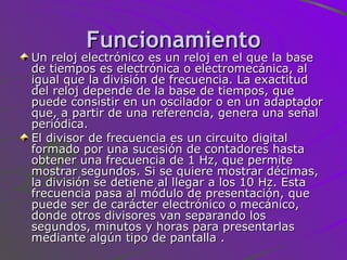 Funcionamiento Un reloj electrónico es un reloj en el que la base de tiempos es electrónica o electromecánica, al igual que la división de frecuencia. La exactitud del reloj depende de la base de tiempos, que puede consistir en un oscilador o en un adaptador que, a partir de una referencia, genera una señal periódica. El divisor de frecuencia es un circuito digital formado por una sucesión de contadores hasta obtener una frecuencia de 1 Hz, que permite mostrar segundos. Si se quiere mostrar décimas, la división se detiene al llegar a los 10 Hz. Esta frecuencia pasa al módulo de presentación, que puede ser de carácter electrónico o mecánico, donde otros divisores van separando los segundos, minutos y horas para presentarlas mediante algún tipo de pantalla . 