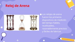 ● Los relojes de arena
fueron los primeros
dispositivos de medición
del tiempo fiables,
reutilizables,
razonablemente precisos
y fáciles de fabricar.
Reloj de Arena
 