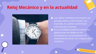● Los relojes mecánicos se movían con
grandes pesos y solo movían una
manivela, lo cual los convertía en
sistemas poco exactos.
● En la actualidad podemos encontrar
aplicaciones de relojes en los
Smartphone y computadoras sin
necesidad de contar con ninguna parte
mecánica
Reloj Mecánico y en la actualidad
 