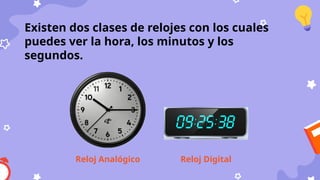 Existen dos clases de relojes con los cuales
puedes ver la hora, los minutos y los
segundos.
Reloj Analógico Reloj Digital