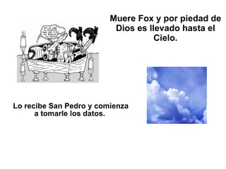 Muere Fox y por piedad de Dios es llevado hasta el Cielo. Lo recibe San Pedro y comienza a tomarle los datos.   