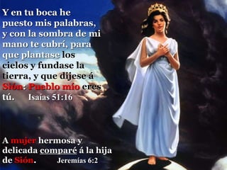 A mujer hermosa y
delicada comparé á la hija
de Sión. Jeremías 6:2
Y en tu boca he
puesto mis palabras,
y con la sombra de mi
mano te cubrí, para
que plantase los
cielos y fundase la
tierra, y que dijese á
Sión: Pueblo mío eres
tú. Isaías 51:16
 