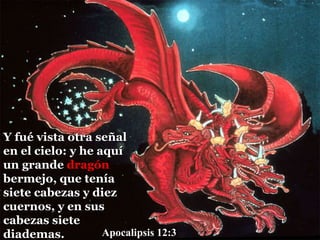 Y fué vista otra señal
en el cielo: y he aquí
un grande dragón
bermejo, que tenía
siete cabezas y diez
cuernos, y en sus
cabezas siete
diademas. Apocalipsis 12:3
 