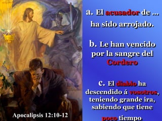 a. El acusador de …
ha sido arrojado.
b. Le han vencido
por la sangre del
Cordero
c. El diablo ha
descendido á vosotros,
teniendo grande ira,
sabiendo que tiene
poco tiempo.
Apocalipsis 12:10-12
 
