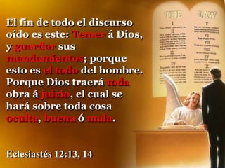 El fin de todo el discurso
oído es este: Temer á Dios,
y guardar sus
mandamientos; porque
esto es el todo del hombre.
Porque Dios traerá toda
obra á juicio, el cual se
hará sobre toda cosa
oculta, buena ó mala.
Eclesiastés 12:13, 14
 
