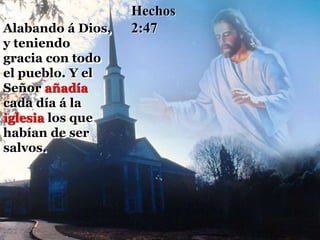 Alabando á Dios,
y teniendo
gracia con todo
el pueblo. Y el
Señor añadía
cada día á la
iglesia los que
habían de ser
salvos.
Hechos
2:47
 