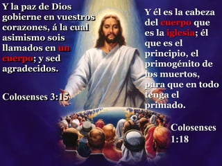 Y la paz de Dios
gobierne en vuestros
corazones, á la cual
asimismo sois
llamados en un
cuerpo; y sed
agradecidos.
Colosenses 3:15
Y él es la cabeza
del cuerpo que
es la iglesia; él
que es el
principio, el
primogénito de
los muertos,
para que en todo
tenga el
primado.
Colosenses
1:18
 