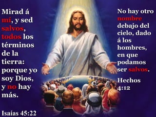 Mirad á
mí, y sed
salvos,
todos los
términos
de la
tierra:
porque yo
soy Dios,
y no hay
más.
Isaías 45:22
No hay otro
nombre
debajo del
cielo, dado
á los
hombres,
en que
podamos
ser salvos.
Hechos
4:12
 