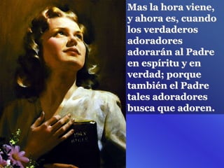 Mas la hora viene,
y ahora es, cuando
los verdaderos
adoradores
adorarán al Padre
en espíritu y en
verdad; porque
también el Padre
tales adoradores
busca que adoren.
 