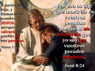 Por eso os dije
que moriréis en
vuestros
pecados:
porque si no
creyereis que
yo soy, en
vuestros
pecados
moriréis.
Juan 8:24
Y parirá un
hijo, y
llamarás su
nombre
JESUS,
porque él
salvará á su
pueblo de
sus pecados.
Mateo 1:21
 