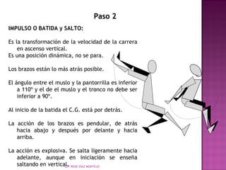 Paso 2 
IMPULSO O BATIDA y SALTO: 
Es la transformación de la velocidad de la carrera 
en ascenso vertical. 
Es una posición dinámica, no se para. 
Los brazos están lo más atrás posible. 
El ángulo entre el muslo y la pantorrilla es inferior 
a 110º y el de el muslo y el tronco no debe ser 
inferior a 90º. 
Al inicio de la batida el C.G. está por detrás. 
La acción de los brazos es pendular, de atrás 
hacia abajo y después por delante y hacia 
arriba. 
La acción es explosiva. Se salta ligeramente hacia 
adelante, aunque en iniciación se enseña 
saltando en vertical. 
LEF RENE DÍAZ MONTEJO 
 