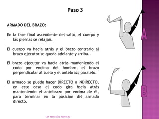 PPaassoo 33 
ARMADO DEL BRAZO: 
En la fase final ascendente del salto, el cuerpo y 
las piernas se relajan. 
El cuerpo va hacia atrás y el brazo contrario al 
brazo ejecutor se queda adelante y arriba.. 
El brazo ejecutor va hacia atrás manteniendo el 
codo por encima del hombro, el brazo 
perpendicular al suelo y el antebrazo paralelo. 
El armado se puede hacer DIRECTO o INDIRECTO, 
en este caso el codo gira hacia atrás 
manteniendo el antebrazo por encima de él, 
para terminar en la posición del armado 
directo. 
LEF RENE DÍAZ MONTEJO 
 