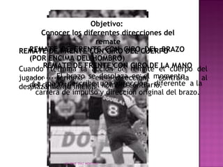 Objetivo: 
Conocer los diferentes direcciones del 
remate 
REMATE DE FRENTE CON GIRO DEL BRAZO 
(POR ENCIMA DEL HOMBRO) 
..........El brazo se desplaza en el momento 
del contacto hacia el hombro contrario. 
REMATE DE FRENTE CON GIRO DEL CUERPO 
Cuando REMATE termina DE la FRENTE acción CON de GIRO remate DE el LA cuerpo MANO 
del 
jugador termina en dirección contraria al 
desplazamiento inicial. 
La mano describe una dirección, diferente a la 
carrera de impulso y dirección original del brazo. 
LEF RENE DÍAZ MONTEJO 
 