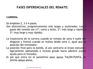 FASES DIFERENCIALES DEL REMATE: 
CARRERA. 
Se emplean 2, 3 ó 4 pasos. 
Son alternativos, progresivamente más largos y acelerados. Los 3 
pasos del remate son (1º: corto y lento, 2º: más largo y rápido y 
3º: muy largo y muy rápido). 
La trayectoria de la carrera cuando se remata de zona 4 suele ser 
diagonal y frontal cuando se realiza desde zona 2, igual que la 
posición del rematador. 
La posición final para la batida, el pie contrario al brazo ejecutor, 
ligeramente adelantado e incluso girado hacia adentro (como 
ayuda para el frenado). 
El pie que entra en el penúltimo paso apoya TALÓN-PUNTA, el 
último apoyo plano. 
LEF RENE DÍAZ MONTEJO 
 