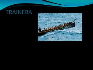 TRAINERA
La trainera esta compuesta por 13 remeros y el patrón
que lleva un remo con el que dirige la dirección de la
trainera.
Este tipo de embarcación se suele practicar en el mar en
la que recorren una distancia de 7500 en 2 largos de 3250
Metros.
 