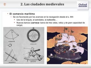 – Haga clic para modificar el estilo de texto del patrón
 Segundo nivel
o Tercer nivel
 Cuarto nivel
 Quinto nivel
2. Las ciudades medievales
 El comercio marítimo
o Se vio favorecido por los avances en la navegación desde el s. XIII:
 Uso de la brújula, el astrolabio, la ballestilla…
 Nuevos barcos (carraca: barco de tres velas, veloz y de gran capacidad de
carga).
 