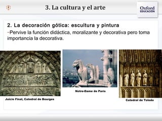 – Haga clic para modificar el estilo de texto del patrón
 Segundo nivel
o Tercer nivel
 Cuarto nivel
 Quinto nivel
3. La cultura y el arte
2. La decoración gótica: escultura y pintura
–Pervive la función didáctica, moralizante y decorativa pero toma
importancia la decorativa.
Juicio Final, Catedral de Bourges Catedral de Toledo
Notre-Dame de París
 