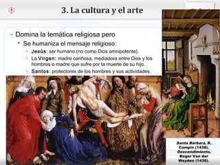 – Haga clic para modificar el estilo de texto del patrón
 Segundo nivel
o Tercer nivel
 Cuarto nivel
 Quinto nivel
3. La cultura y el arte
– Domina la temática religiosa pero
 Se humaniza el mensaje religioso:
o Jesús: ser humano (no como Dios omnipotente).
o La Virgen: madre cariñosa, mediadora entre Dios y los
hombres o madre que sufre por la muerte de su hijo.
o Santos: protectores de los hombres y sus actividades.
Santa Bárbara, R.
Campin (1438).
Descendimiento,
Roger Van der
Weyden (1436).
 