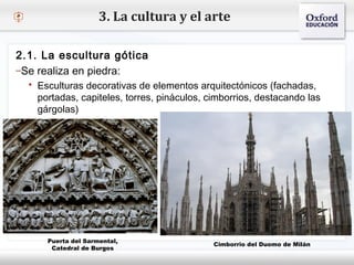 – Haga clic para modificar el estilo de texto del patrón
 Segundo nivel
o Tercer nivel
 Cuarto nivel
 Quinto nivel
3. La cultura y el arte
2.1. La escultura gótica
–Se realiza en piedra:
 Esculturas decorativas de elementos arquitectónicos (fachadas,
portadas, capiteles, torres, pináculos, cimborrios, destacando las
gárgolas)
Puerta del Sarmental,
Catedral de Burgos
Cimborrio del Duomo de Milán
 