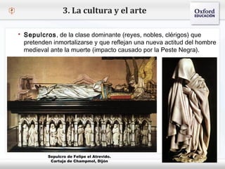 – Haga clic para modificar el estilo de texto del patrón
 Segundo nivel
o Tercer nivel
 Cuarto nivel
 Quinto nivel
3. La cultura y el arte
 Sepulcros, de la clase dominante (reyes, nobles, clérigos) que
pretenden inmortalizarse y que reflejan una nueva actitud del hombre
medieval ante la muerte (impacto causado por la Peste Negra).
Sepulcro de Felipe el Atrevido.
Cartuja de Champmol, Dijón
 