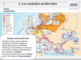 – Haga clic para modificar el estilo de texto del patrón
 Segundo nivel
o Tercer nivel
 Cuarto nivel
 Quinto nivel
2. Las ciudades medievales
Áreas
comerciales
Europa central y del norte
•Ciudades: Brujas, Gante, Amberes,
Hamburgo, Francfort y Augsburgo.
•Desde Lisboa hasta el mar Báltico.
•Productos: lana castellana, vino francés,
hierro, pieles, madera y trigo del Báltico
que convergen en Flandes.
•Se crearon asociaciones como las hansas
(en el s. XIV, destaca la Hansa alemana).
 
