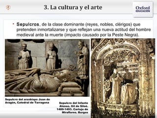 – Haga clic para modificar el estilo de texto del patrón
 Segundo nivel
o Tercer nivel
 Cuarto nivel
 Quinto nivel
3. La cultura y el arte
 Sepulcros, de la clase dominante (reyes, nobles, clérigos) que
pretenden inmortalizarse y que reflejan una nueva actitud del hombre
medieval ante la muerte (impacto causado por la Peste Negra).
Sepulcro del arzobispo Juan de
Aragón, Catedral de Tarragona Sepulcro del Infante
Alonso. Gil de Siloé.
1489-1493. Cartuja de
Miraflores. Burgos
 
