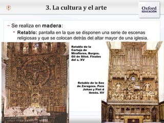 – Haga clic para modificar el estilo de texto del patrón
 Segundo nivel
o Tercer nivel
 Cuarto nivel
 Quinto nivel
3. La cultura y el arte
– Se realiza en madera:
 Retablo: pantalla en la que se disponen una serie de escenas
religiosas y que se colocan detrás del altar mayor de una iglesia.
Retablo de la
Cartuja de
Miraflores. Burgos.
Gil de Siloé. Finales
del s. XV
Retablo de la Seo
de Zaragoza. Pere
Johan y Piet d
´Ansós. XV
 
