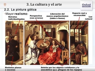 – Haga clic para modificar el estilo de texto del patrón
 Segundo nivel
o Tercer nivel
 Cuarto nivel
 Quinto nivel
3. La cultura y el arte
2.2. La pintura gótica
–Mayor realismo:
Perspectiva
(con errores)
Retratos
individualizados
Liberación del
marco arquitectónico
(tabla o lienzo)
Deleite por los objetos cotidianos y lo
anecdótico (p.e. pliegues de los ropajes)
Luz
natural
Espacio real y
reconocible
Distintos planos
o escenas
 