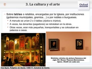 – Haga clic para modificar el estilo de texto del patrón
 Segundo nivel
o Tercer nivel
 Cuarto nivel
 Quinto nivel
3. La cultura y el arte
– Sobre tablas o retablos, encargadas por la Iglesia, por instituciones
(gobiernos municipales, gremios…) o por nobles o burgueses.
 A menudo se unían 2 o 3 tablas (díptico o tríptico).
 A veces, los donantes (pagadores) se retrataban en la obras.
 Otras veces, eran más pequeñas, transportables y se colocaban en
palacios o casas.
Van Eyck. Políptico de Gante. 1408-11. Catedral de Gante.
Distintos retratos de pintura flamenca del
siglo XV. Museo Thyssen-Bornemizsa.
Aprox. 35x25 cm cada uno
 