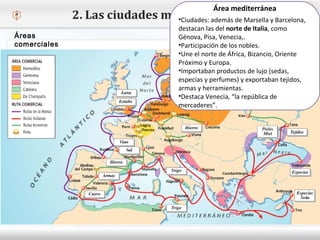 – Haga clic para modificar el estilo de texto del patrón
 Segundo nivel
o Tercer nivel
 Cuarto nivel
 Quinto nivel
2. Las ciudades medievales
Áreas
comerciales
Área mediterránea
•Ciudades: además de Marsella y Barcelona,
destacan las del norte de Italia, como
Génova, Pisa, Venecia,.
•Participación de los nobles.
•Une el norte de África, Bizancio, Oriente
Próximo y Europa.
•Importaban productos de lujo (sedas,
especias y perfumes) y exportaban tejidos,
armas y herramientas.
•Destaca Venecia, “la república de
mercaderes”.
 