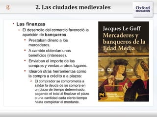 – Haga clic para modificar el estilo de texto del patrón
 Segundo nivel
o Tercer nivel
 Cuarto nivel
 Quinto nivel
2. Las ciudades medievales
 Las finanzas
o El desarrollo del comercio favoreció la
aparición de banqueros.
 Prestaban dinero a los
mercaderes.
 A cambio obtenían unos
beneficios (intereses).
 Enviaban el importe de las
compras y ventas a otros lugares.
 Idearon otras herramientas como
la compra a crédito o a plazos:
 El comprador se comprometía a
saldar la deuda de su compra en
un plazo de tiempo determinado,
pagando el total al finalizar el plazo
o una cantidad cada cierto tiempo
hasta completar el montante.
 