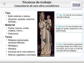 – Haga clic para modificar el estilo de texto del patrón
 Segundo nivel
o Tercer nivel
 Cuarto nivel
 Quinto nivel
Técnicas de trabajo
Comentario de una obra escultórica
– Tipo
 Bulto redondo o relieve.
 Situación: portada, columna,
fachada…
– Material
 Piedra, bronce, arcilla,
madera, hierro…
 Policromía.
– Tema
 Religioso (personajes,
escenas bíblicas).
 Mitológico.
 Retratos
 Escenas de la vida cotidiana.
 Motivos vegetales o animales.
 