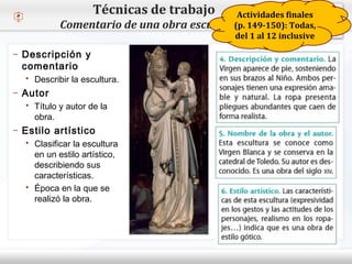 – Haga clic para modificar el estilo de texto del patrón
 Segundo nivel
o Tercer nivel
 Cuarto nivel
 Quinto nivel
Técnicas de trabajo
Comentario de una obra escultórica
– Descripción y
comentario
 Describir la escultura.
– Autor
 Título y autor de la
obra.
– Estilo artístico
 Clasificar la escultura
en un estilo artístico,
describiendo sus
características.
 Época en la que se
realizó la obra.
Actividades finales
(p. 149-150): Todas,
del 1 al 12 inclusive
 
