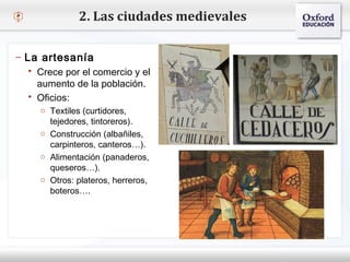 – Haga clic para modificar el estilo de texto del patrón
 Segundo nivel
o Tercer nivel
 Cuarto nivel
 Quinto nivel
2. Las ciudades medievales
– La artesanía
 Crece por el comercio y el
aumento de la población.
 Oficios:
o Textiles (curtidores,
tejedores, tintoreros).
o Construcción (albañiles,
carpinteros, canteros…).
o Alimentación (panaderos,
queseros…).
o Otros: plateros, herreros,
boteros….
 