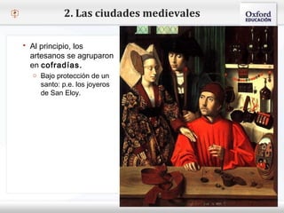 – Haga clic para modificar el estilo de texto del patrón
 Segundo nivel
o Tercer nivel
 Cuarto nivel
 Quinto nivel
2. Las ciudades medievales
 Al principio, los
artesanos se agruparon
en cofradías.
o Bajo protección de un
santo: p.e. los joyeros
de San Eloy.
 