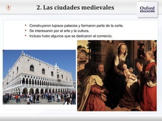 – Haga clic para modificar el estilo de texto del patrón
 Segundo nivel
o Tercer nivel
 Cuarto nivel
 Quinto nivel
2. Las ciudades medievales
 Construyeron lujosos palacios y formaron parte de la corte.
 Se interesaron por el arte y la cultura.
 Incluso hubo algunos que se dedicaron al comercio.
 