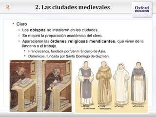 – Haga clic para modificar el estilo de texto del patrón
 Segundo nivel
o Tercer nivel
 Cuarto nivel
 Quinto nivel
2. Las ciudades medievales
 Clero
o Los obispos se instalaron en las ciudades.
o Se mejoró la preparación académica del clero.
o Aparecieron las órdenes religiosas mendicantes, que viven de la
limosna o el trabajo.
 Franciscanos, fundada por San Francisco de Asís.
 Dominicos, fundada por Santo Domingo de Guzmán.
 