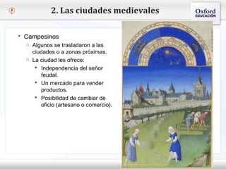– Haga clic para modificar el estilo de texto del patrón
 Segundo nivel
o Tercer nivel
 Cuarto nivel
 Quinto nivel
2. Las ciudades medievales
 Campesinos
o Algunos se trasladaron a las
ciudades o a zonas próximas.
o La ciudad les ofrece:
 Independencia del señor
feudal.
 Un mercado para vender
productos.
 Posibilidad de cambiar de
oficio (artesano o comercio).
 