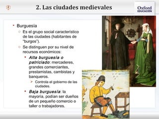 – Haga clic para modificar el estilo de texto del patrón
 Segundo nivel
o Tercer nivel
 Cuarto nivel
 Quinto nivel
2. Las ciudades medievales
 Burguesía
o Es el grupo social característico
de las ciudades (habitantes de
“burgos”).
o Se distinguen por su nivel de
recursos económicos:
 Alta burguesía o
patriciado: mercaderes,
grandes comerciantes,
prestamistas, cambistas y
banqueros.
 Controla el gobierno de las
ciudades.
 Baja burguesía: la
mayoría, podían ser dueños
de un pequeño comercio o
taller o trabajadores.
 