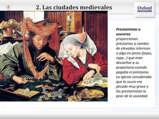– Haga clic para modificar el estilo de texto del patrón
 Segundo nivel
o Tercer nivel
 Cuarto nivel
 Quinto nivel
2. Las ciudades medievales
Prestamistas o
usureros:
proporcionan
préstamos a cambio
de elevados intereses
o algo en presa (joyas,
ropa…) que eran
devueltos a su
propietario cuando
pagaba el préstamo.
La Iglesia consideraba
que la usura era
pecado muy grave y
los prestamistas lo
peor de la sociedad.
 